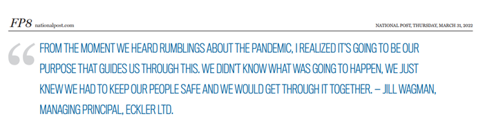 This is an image of a screen capture of a pull quote from Eckler's Jill Wagman in the March 31, 2022 Financial Post. Jill's quote, "From the moment we heard rumblings about the pandemic, I realized it's going to be our purpose that guides us through this. We didn't know what was going to happen, we just knew we had to keep our people safe and we would get through it together."